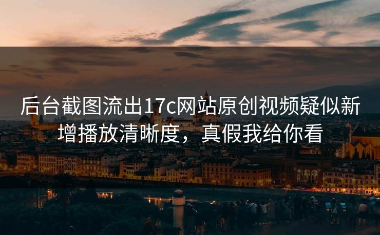 后台截图流出17c网站原创视频疑似新增播放清晰度，真假我给你看